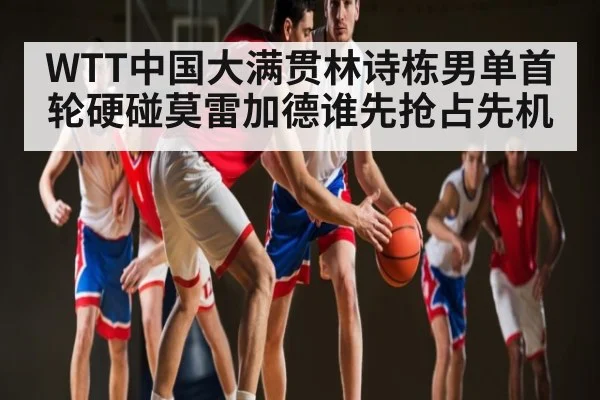 WTT中国大满贯林诗栋男单首轮硬碰莫雷加德谁先抢占先机